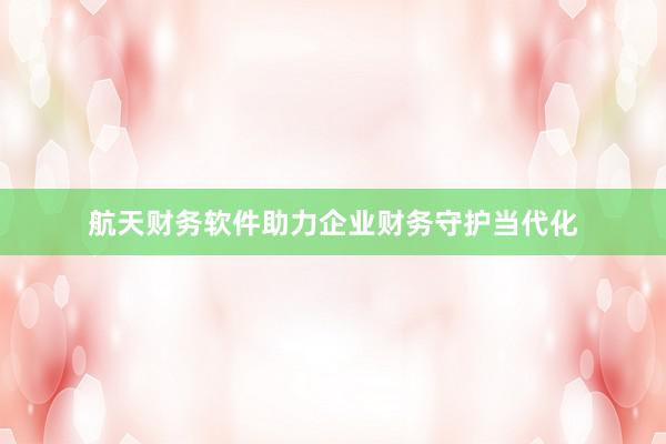 航天财务软件助力企业财务守护当代化