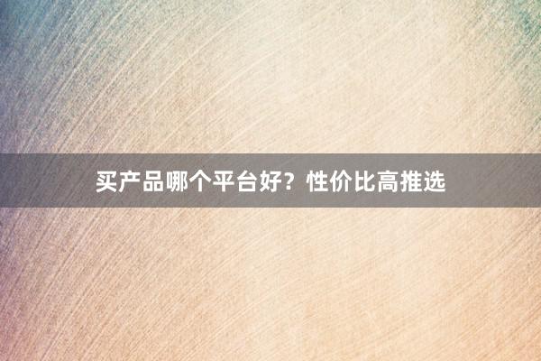 买产品哪个平台好？性价比高推选