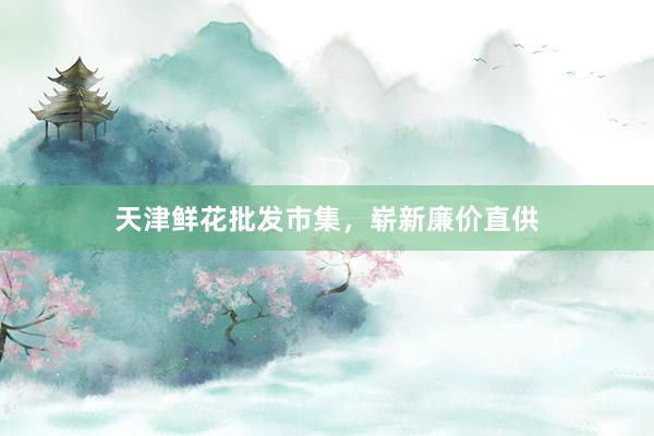 天津鲜花批发市集，崭新廉价直供